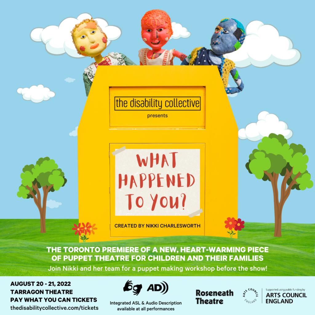 The What Happened to You? graphic, featuring a sky blue background with white clouds. In the centre is a yellow donation bin. At the top of the donation bin are the words "The Disability Collective" in black font inside of a thin box. Below is the word "presents", also in black font. In the centre of the donation bin are the words "What Happened to You?" in capital letters in red font on top of off-white textured paper with tape on the top left and bottom right corners. Below the box are the words "Created by Nikki Charlesworth" in capital letters in black font. Three puppets peek out of the top of the donation bin. On the left is Noodles, a yellow non-binary puppet wearing red overalls. In the middle is Little Red, a red puppet girl in a patchwork dress. On the right is Bo, a blue puppet boy wearing a polka dot two-piece. At the bottom of the graphic is green grass with trees and flowers coming out. Over top of the grass are the words "The Toronto premiere of a new, heart-warming piece of puppet theatre for children and their families" in capital letters in white font. Below this are the words "Join Nikki and her team for a puppet making workshop before the show!" in white font. At the bottom is a sky blue banner. At the left of the banner are the words “August 20 - 21, 2022”, “Tarragon Theatre”, and “Pay What You Can Tickets” in capital letters in black font. Below this are the words “thedisabilitycollective.com/tickets” in black font. To the right of this are the sign language interpretation and audio description symbols, with the words “Integrated ASL & Audio Description available at all performances” underneath in black font. At the right of the banner are the Roseneath Theatre and Arts Council England logos in black]